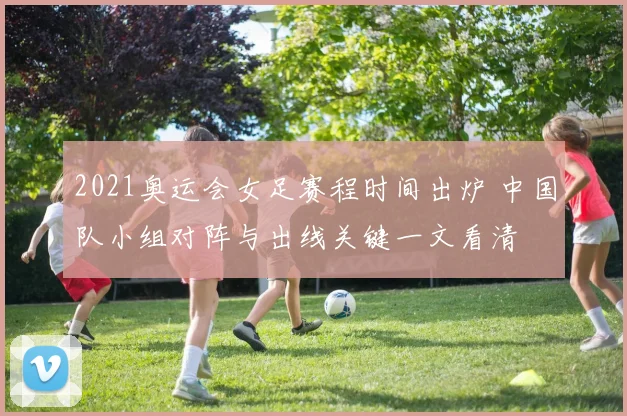 2021奥运会女足赛程时间出炉 中国队小组对阵与出线关键一文看清