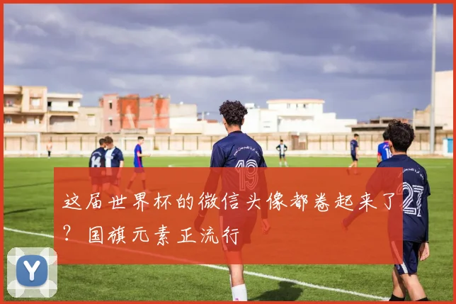 这届世界杯的微信头像都卷起来了？国旗元素正流行