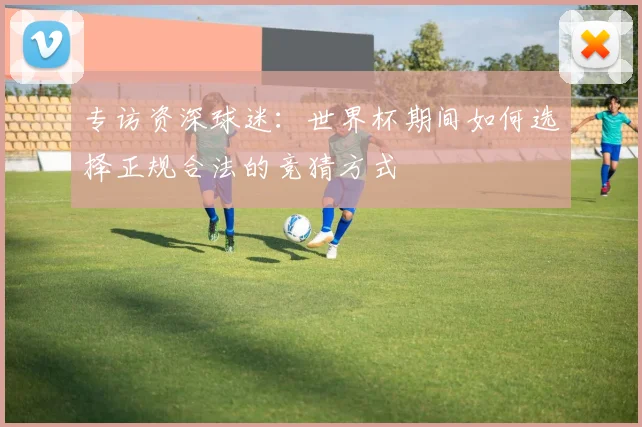 专访资深球迷：世界杯期间如何选择正规合法的竞猜方式