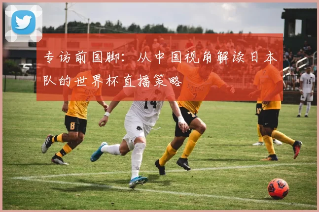 专访前国脚：从中国视角解读日本队的世界杯直播策略