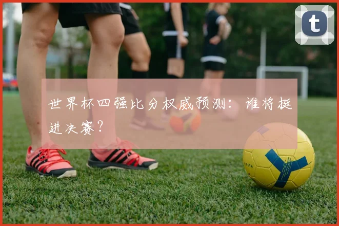 世界杯四强比分权威预测：谁将挺进决赛？