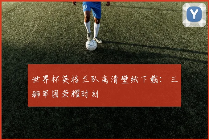 世界杯英格兰队高清壁纸下载：三狮军团荣耀时刻