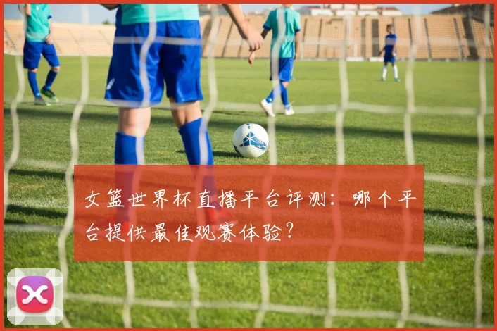 女篮世界杯直播平台评测：哪个平台提供最佳观赛体验？