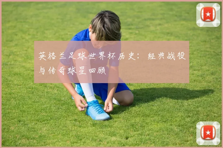 英格兰足球世界杯历史：经典战役与传奇球星回顾