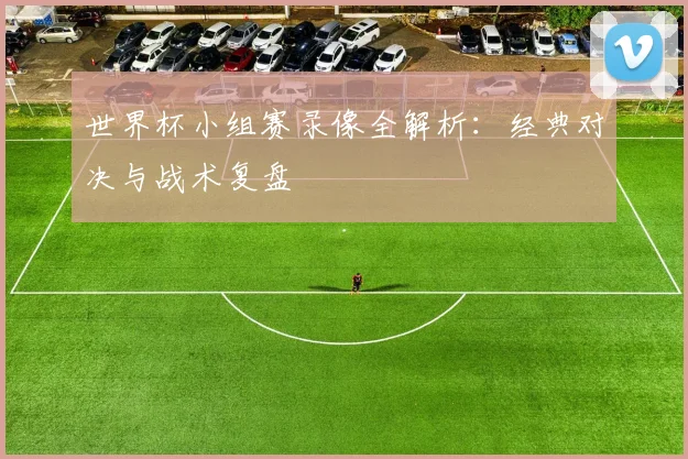 世界杯小组赛录像全解析：经典对决与战术复盘