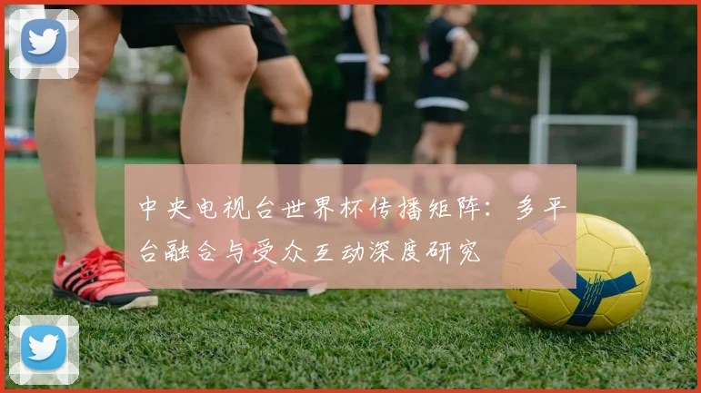 中央电视台世界杯传播矩阵：多平台融合与受众互动深度研究