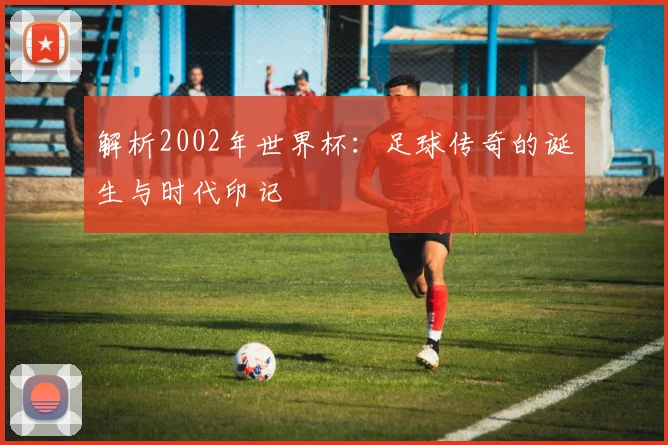 解析2002年世界杯：足球传奇的诞生与时代印记