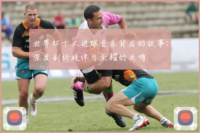 世界杯十大进球音乐背后的故事：深度剖析旋律与荣耀的共鸣