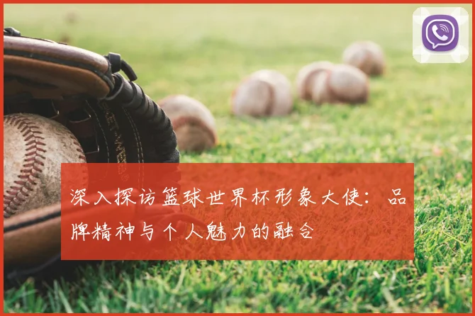 深入探访篮球世界杯形象大使：品牌精神与个人魅力的融合