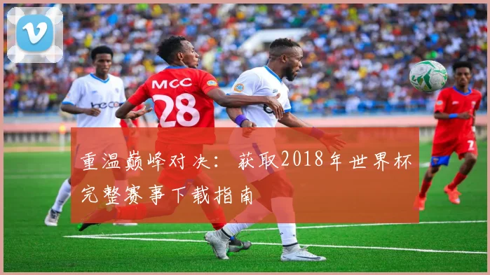 重温巅峰对决:获取2018年世界杯完整赛事下载指南
