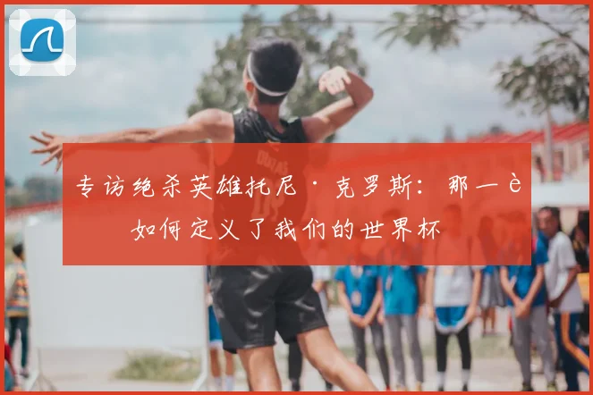 专访绝杀英雄托尼·克罗斯:那一脚如何定义了我们的世界杯