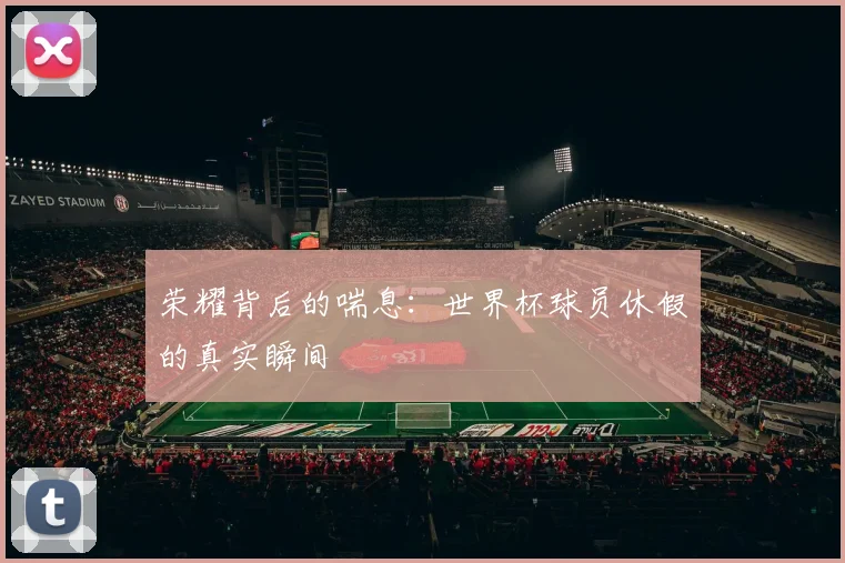 荣耀背后的喘息:世界杯球员休假的真实瞬间