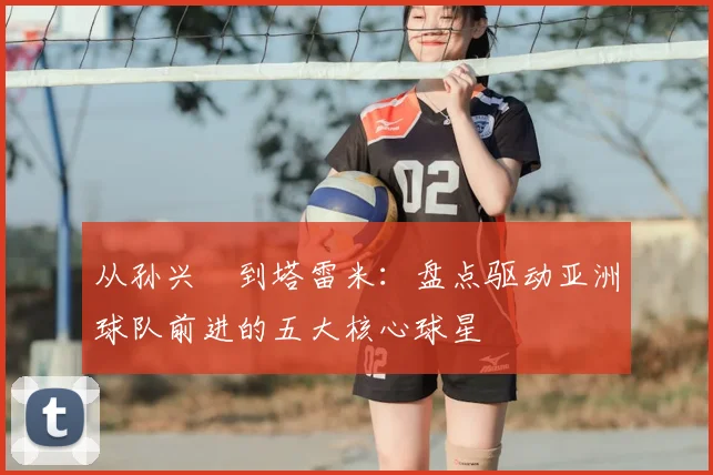 从孙兴慜到塔雷米:盘点驱动亚洲球队前进的五大核心球星