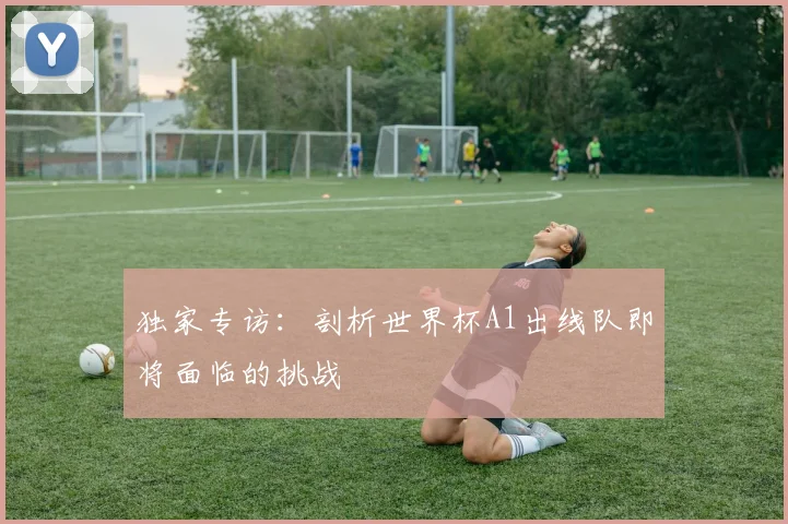 独家专访:剖析世界杯A1出线队即将面临的挑战