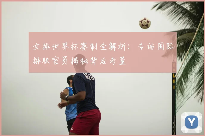 女排世界杯赛制全解析：专访国际排联官员揭秘背后考量