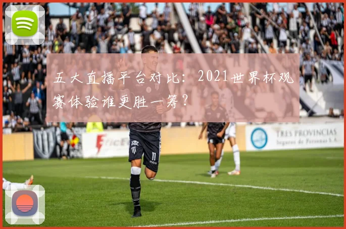 五大直播平台对比:2021世界杯观赛体验谁更胜一筹?
