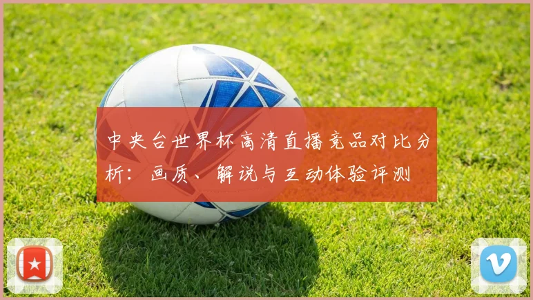 中央台世界杯高清直播竞品对比分析:画质、解说与互动体验评测