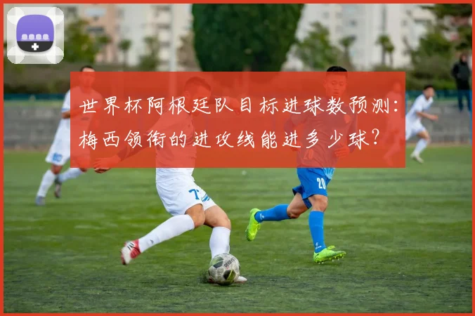 世界杯阿根廷队目标进球数预测:梅西领衔的进攻线能进多少球?