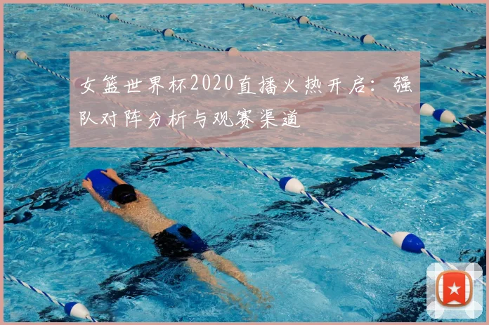 女篮世界杯2020直播火热开启：强队对阵分析与观赛渠道