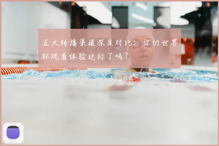 五大转播渠道深度对比:你的世界杯观看体验达标了吗?
