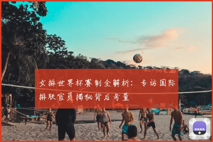 女排世界杯赛制全解析：专访国际排联官员揭秘背后考量