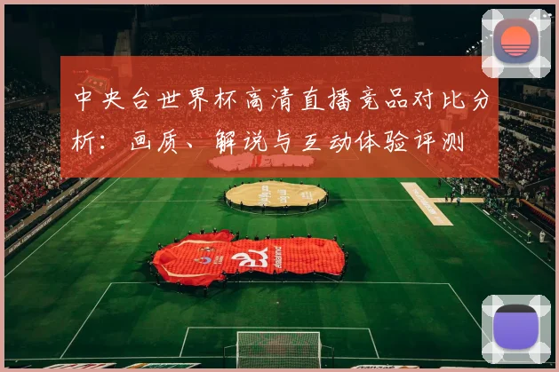 中央台世界杯高清直播竞品对比分析:画质、解说与互动体验评测
