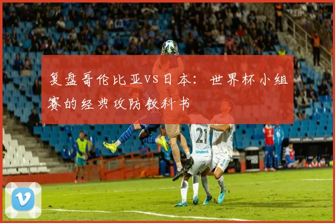 复盘哥伦比亚vs日本:世界杯小组赛的经典攻防教科书