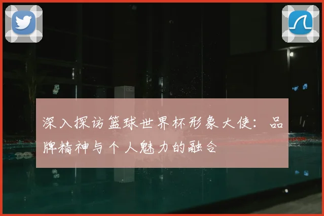 深入探访篮球世界杯形象大使：品牌精神与个人魅力的融合