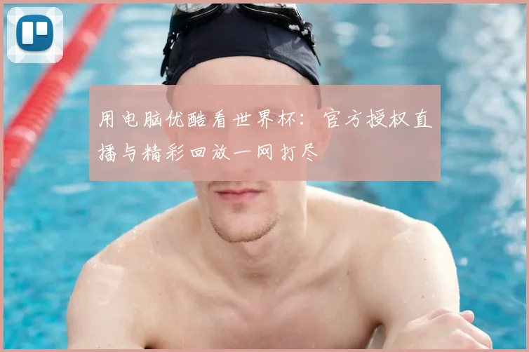 用电脑优酷看世界杯:官方授权直播与精彩回放一网打尽