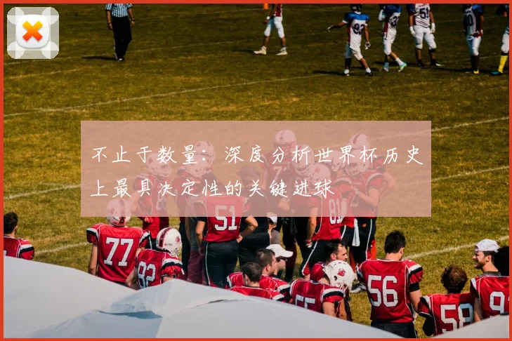 不止于数量:深度分析世界杯历史上最具决定性的关键进球